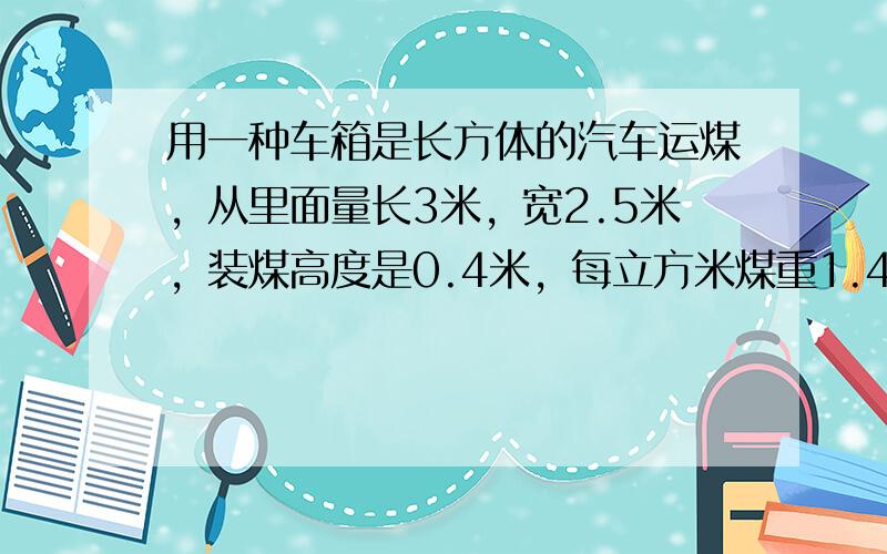 用一种车箱是长方体的汽车运煤，从里面量长3米，宽2.5米，装煤高度是0.4米，每立方米煤重1.4吨，5辆同样的汽车共运煤