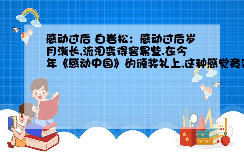 感动过后 白岩松：感动过后岁月渐长,流泪变得容易些.在今年《感动中国》的颁奖礼上,这种感觉竟变得更加强烈,经常一瞬间觉得