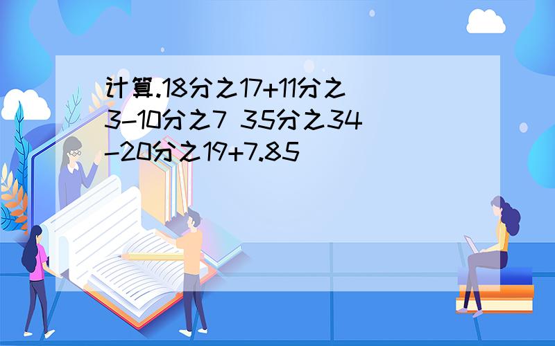 计算.18分之17+11分之3-10分之7 35分之34-20分之19+7.85