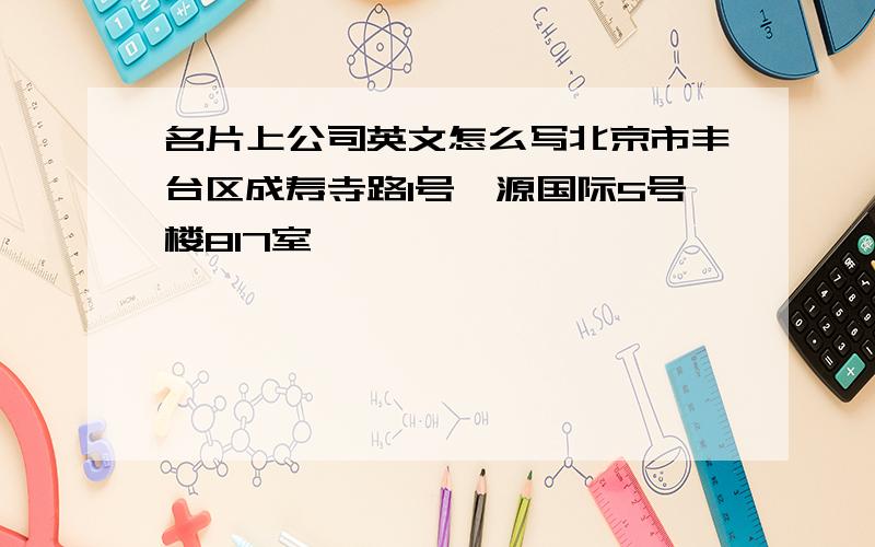 名片上公司英文怎么写北京市丰台区成寿寺路1号鑫源国际5号楼817室