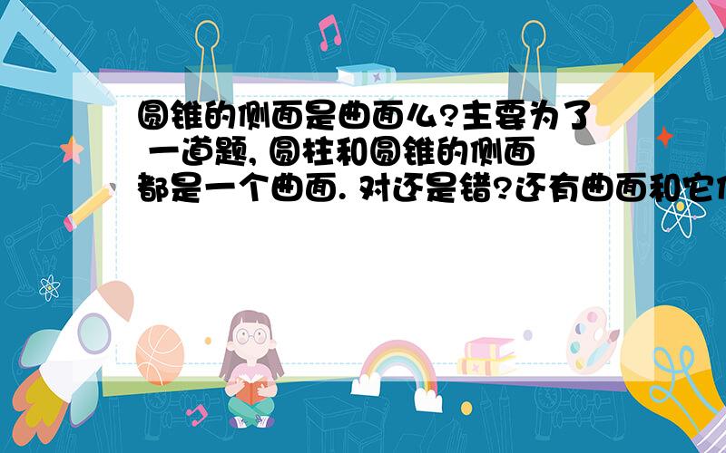 圆锥的侧面是曲面么?主要为了 一道题, 圆柱和圆锥的侧面都是一个曲面. 对还是错?还有曲面和它们的侧面是什么关系 也就是