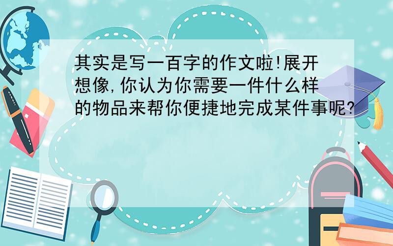 其实是写一百字的作文啦!展开想像,你认为你需要一件什么样的物品来帮你便捷地完成某件事呢?