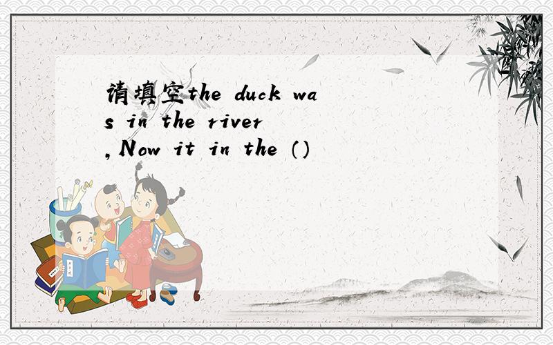 请填空the duck was in the river,Now it in the （）