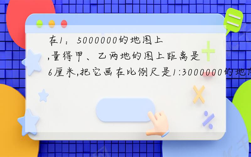 在1：5000000的地图上,量得甲、乙两地的图上距离是6厘米,把它画在比例尺是1:3000000的地图上,应画（）厘米