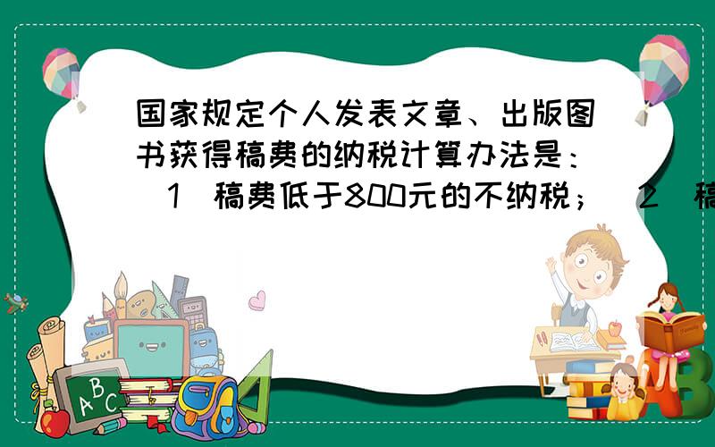 国家规定个人发表文章、出版图书获得稿费的纳税计算办法是：（1）稿费低于800元的不纳税；（2）稿费高于800元，又不高于