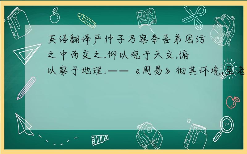 英语翻译严仲子乃察举吾弟困污之中而交之.仰以观于天文,俯以察于地理.——《周易》彻其环境,至老不嫁,以养父母.——《战国