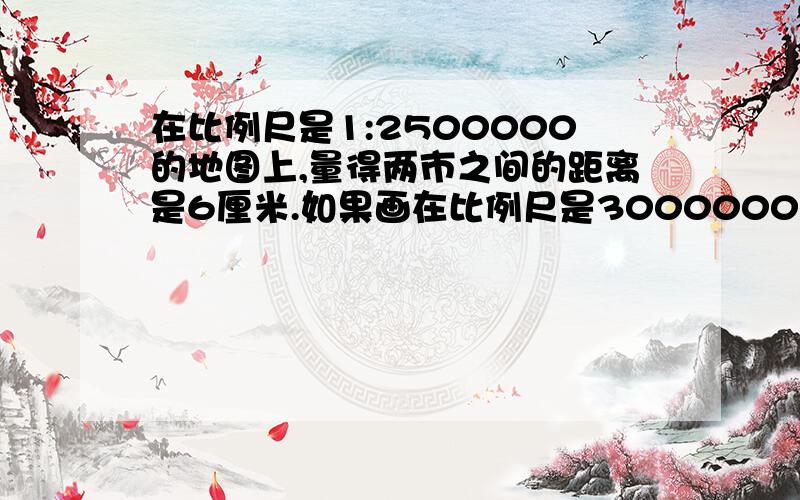 在比例尺是1:2500000的地图上,量得两市之间的距离是6厘米.如果画在比例尺是3000000分之1的地图上,应画多