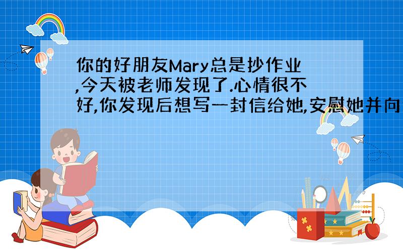 你的好朋友Mary总是抄作业,今天被老师发现了.心情很不好,你发现后想写一封信给她,安慰她并向他说明你的看法,并至少提出