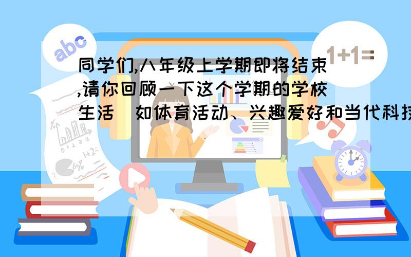 同学们,八年级上学期即将结束,请你回顾一下这个学期的学校生活（如体育活动、兴趣爱好和当代科技等）