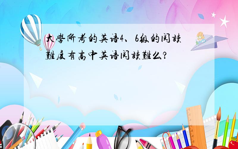 大学所考的英语4、6级的阅读难度有高中英语阅读难么?