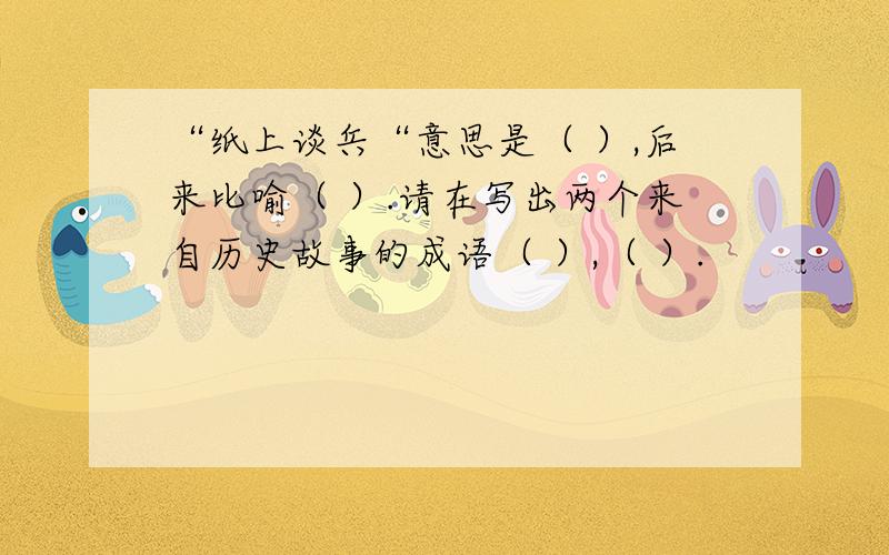 “纸上谈兵“意思是（ ）,后来比喻（ ）.请在写出两个来自历史故事的成语（ ）,（ ）.