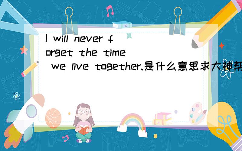 I will never forget the time we live together.是什么意思求大神帮助