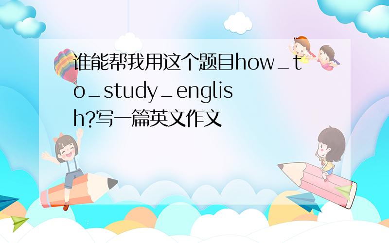 谁能帮我用这个题目how_to_study_english?写一篇英文作文