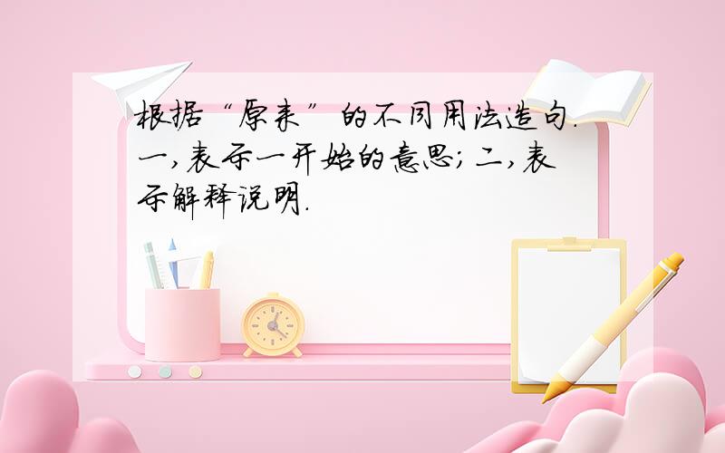 根据“原来”的不同用法造句.一,表示一开始的意思;二,表示解释说明.