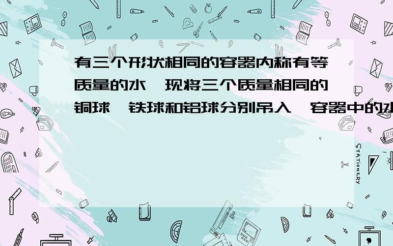 有三个形状相同的容器内称有等质量的水,现将三个质量相同的铜球、铁球和铝球分别吊入,容器中的水均未溢出,则吊有 球的容器地