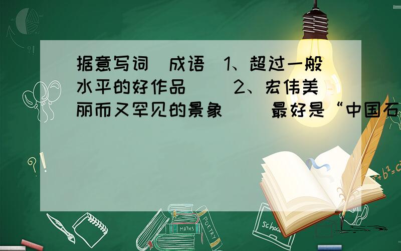 据意写词（成语）1、超过一般水平的好作品（ ）2、宏伟美丽而又罕见的景象（ ）最好是“中国石拱桥”课文里的!明天就要交了