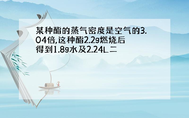 某种酯的蒸气密度是空气的3.04倍,这种酯2.2g燃烧后得到1.8g水及2.24L二