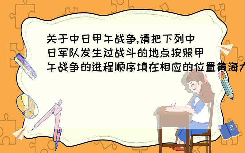 关于中日甲午战争,请把下列中日军队发生过战斗的地点按照甲午战争的进程顺序填在相应的位置黄海大东沟  平壤&nb