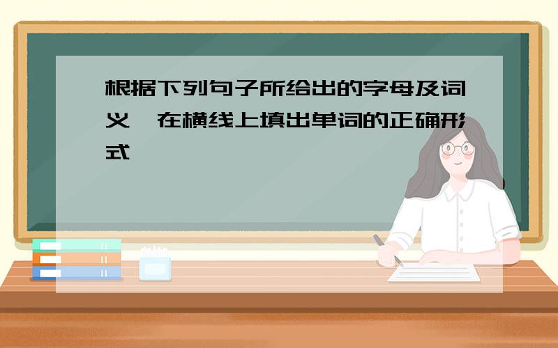 根据下列句子所给出的字母及词义,在横线上填出单词的正确形式