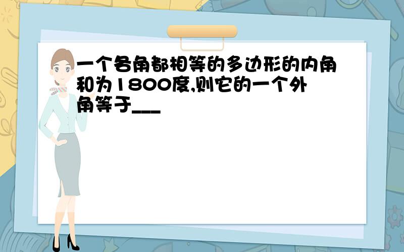 一个各角都相等的多边形的内角和为1800度,则它的一个外角等于___