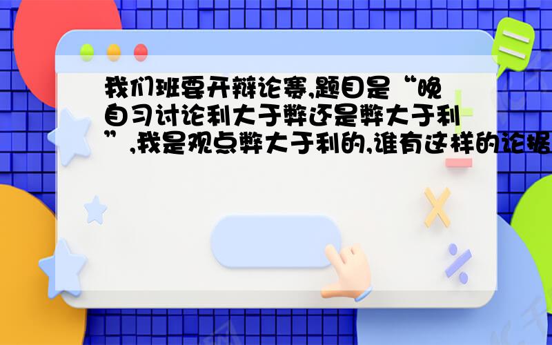 我们班要开辩论赛,题目是“晚自习讨论利大于弊还是弊大于利”,我是观点弊大于利的,谁有这样的论据