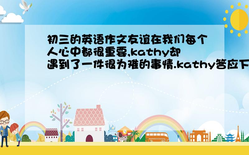 初三的英语作文友谊在我们每个人心中都很重要,kathy却遇到了一件很为难的事情.kathy答应下周六去参加朋友的生日聚会