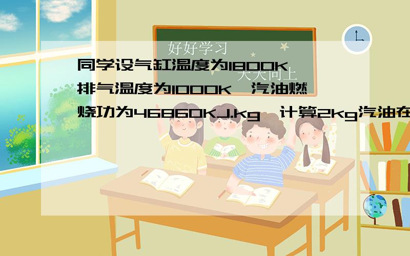 同学设气缸温度为1800K,排气温度为1000K,汽油燃烧功为46860KJ.kg,计算2kg汽油在此气缸中燃烧,理论上