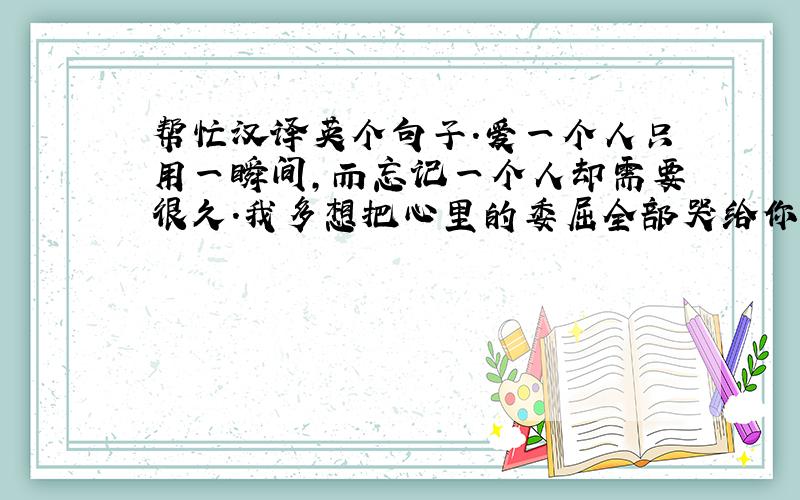 帮忙汉译英个句子.爱一个人只用一瞬间,而忘记一个人却需要很久.我多想把心里的委屈全部哭给你听.经过了相遇和挣扎,我还是无