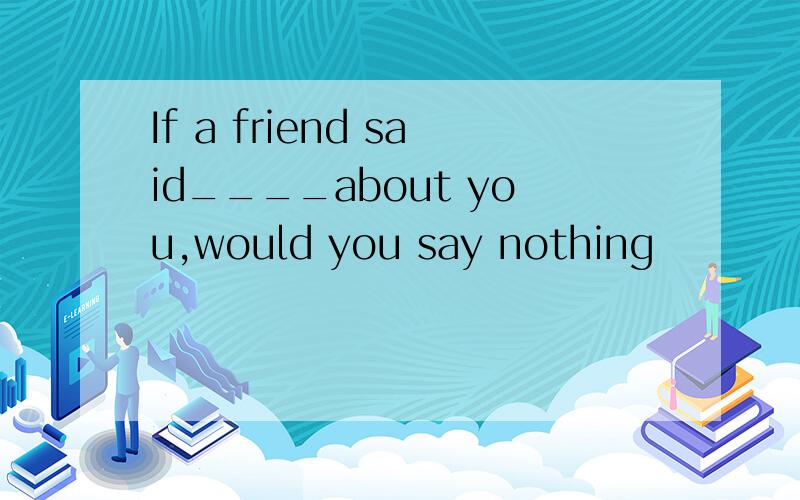 If a friend said____about you,would you say nothing