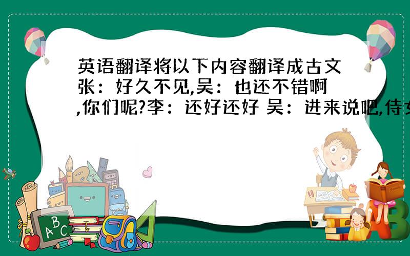 英语翻译将以下内容翻译成古文张：好久不见,吴：也还不错啊,你们呢?李：还好还好 吴：进来说吧,侍女上酒,今天几号?张：重