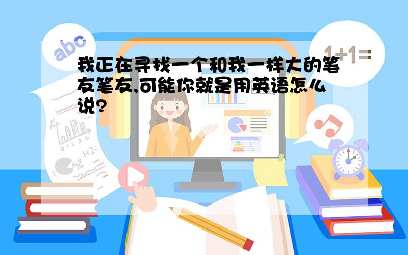 我正在寻找一个和我一样大的笔友笔友,可能你就是用英语怎么说?