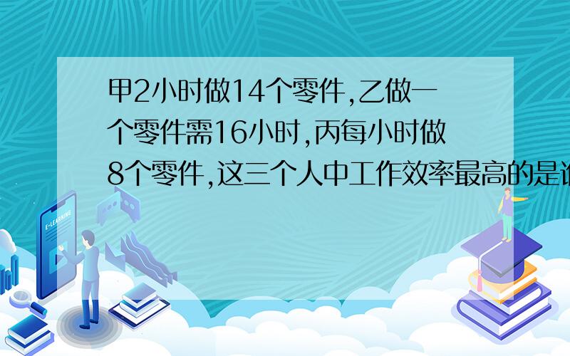 甲2小时做14个零件,乙做一个零件需16小时,丙每小时做8个零件,这三个人中工作效率最高的是谁.算式