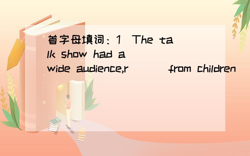 首字母填词：1）The talk show had a wide audience,r___ from children