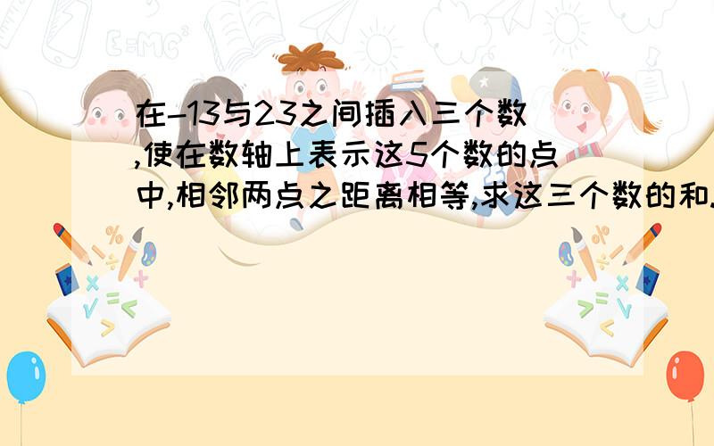 在-13与23之间插入三个数,使在数轴上表示这5个数的点中,相邻两点之距离相等,求这三个数的和.