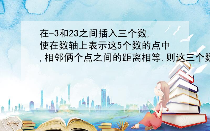 在-3和23之间插入三个数,使在数轴上表示这5个数的点中,相邻俩个点之间的距离相等,则这三个数的和为几?