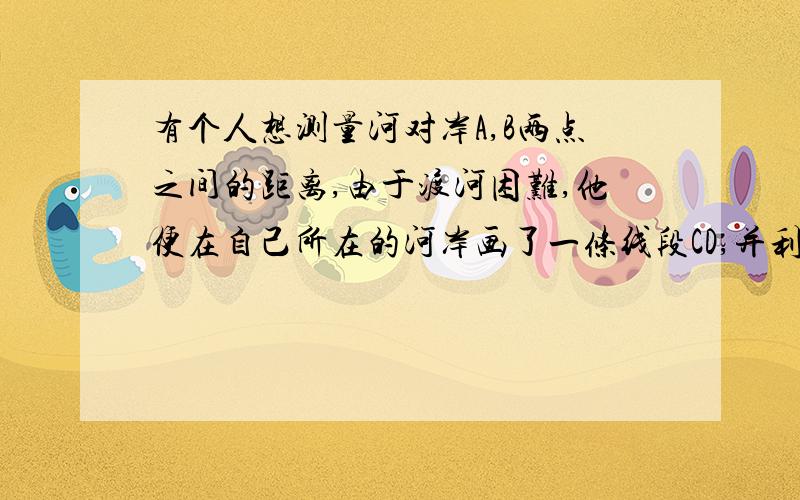 有个人想测量河对岸A,B两点之间的距离,由于渡河困难,他便在自己所在的河岸画了一条线段CD,并利用卷尺和测角仪巧妙地测出