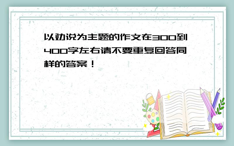 以劝说为主题的作文在300到400字左右请不要重复回答同样的答案！