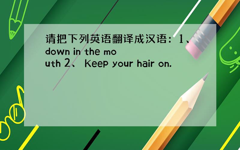 请把下列英语翻译成汉语：1、down in the mouth 2、 Keep your hair on.