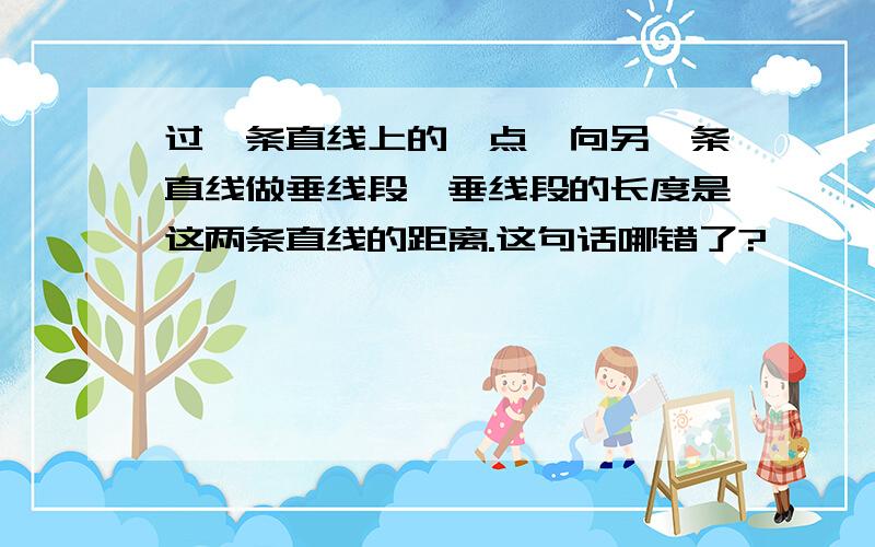 过一条直线上的一点,向另一条直线做垂线段,垂线段的长度是这两条直线的距离.这句话哪错了?