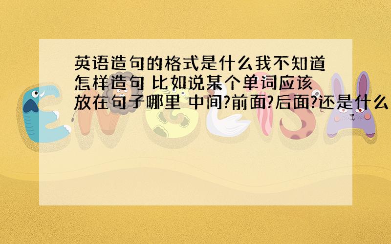 英语造句的格式是什么我不知道怎样造句 比如说某个单词应该放在句子哪里 中间?前面?后面?还是什么什么能详细下告诉我么我小