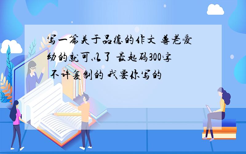 写一篇关于品德的作文 尊老爱幼的就可以了 最起码300字 不许复制的 我要你写的