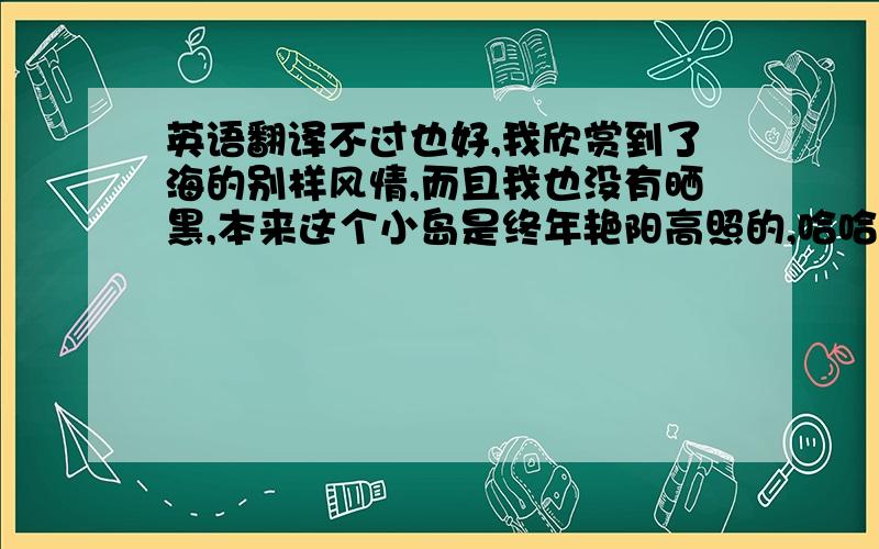 英语翻译不过也好,我欣赏到了海的别样风情,而且我也没有晒黑,本来这个小岛是终年艳阳高照的,哈哈!我很喜欢旅游和摄影,现在