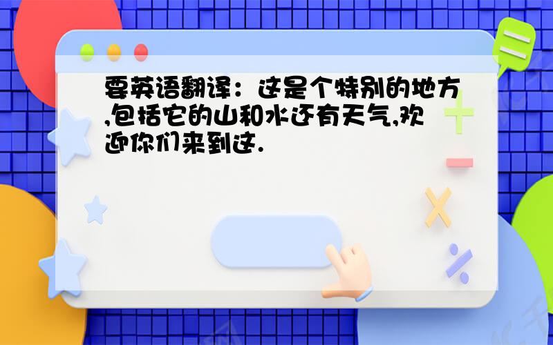 要英语翻译：这是个特别的地方,包括它的山和水还有天气,欢迎你们来到这.