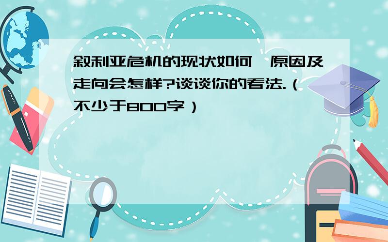 叙利亚危机的现状如何,原因及走向会怎样?谈谈你的看法.（不少于800字）