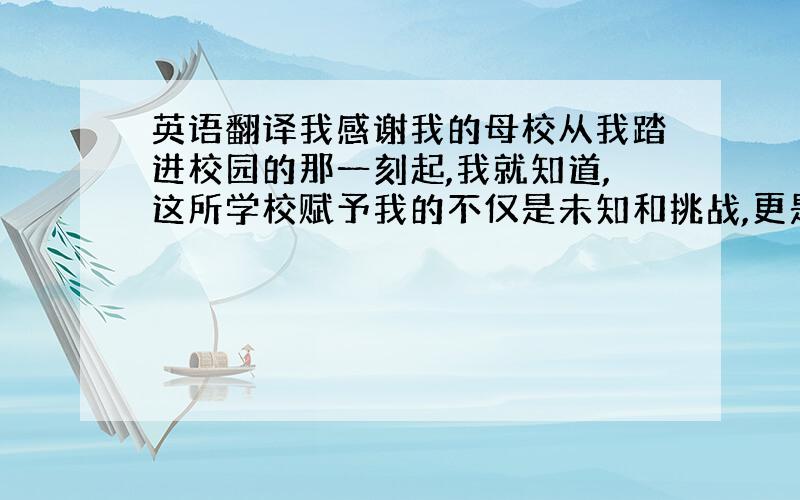 英语翻译我感谢我的母校从我踏进校园的那一刻起,我就知道,这所学校赋予我的不仅是未知和挑战,更是一种光荣和责任,一种身为其