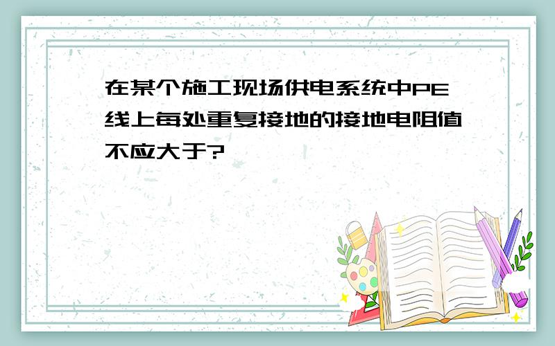 在某个施工现场供电系统中PE线上每处重复接地的接地电阻值不应大于?