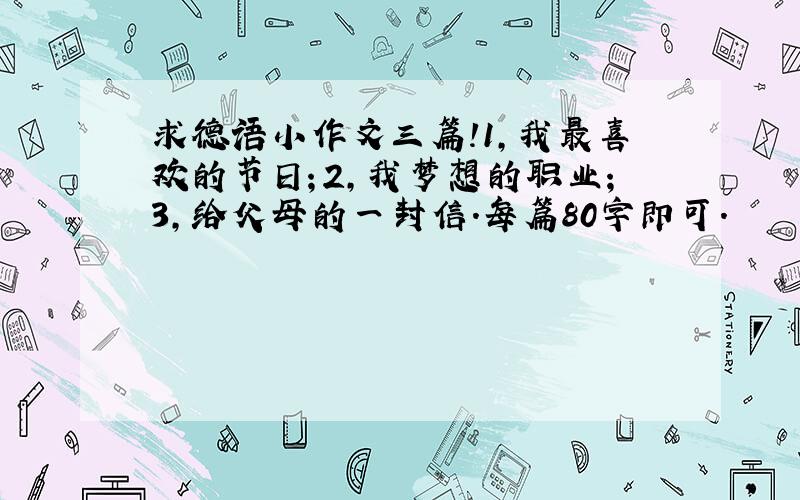 求德语小作文三篇!1,我最喜欢的节日；2,我梦想的职业；3,给父母的一封信.每篇80字即可.