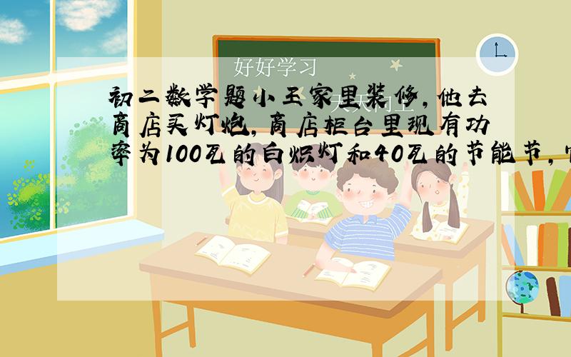 初二数学题小王家里装修,他去商店买灯炮,商店柜台里现有功率为100瓦的白炽灯和40瓦的节能节,它们的单价