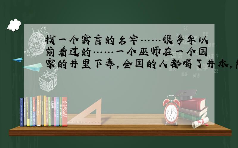 找一个寓言的名字……很多年以前看过的……一个巫师在一个国家的井里下毒,全国的人都喝了井水,然后都疯了,只有国王没喝.全国