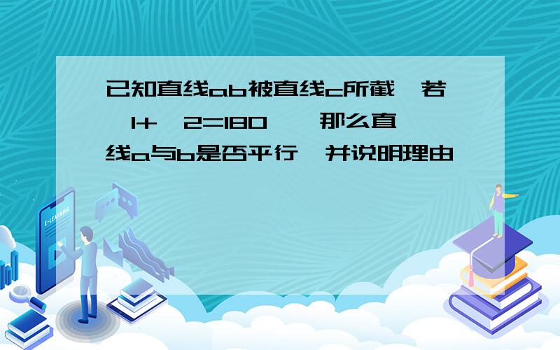 已知直线ab被直线c所截,若∠1+∠2=180°,那么直线a与b是否平行,并说明理由